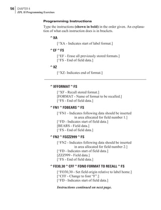Programming Instructions
Type the instructions (shown in bold) in the order given. An explana-
tion of what each instruction does is in brackets.
^XA
[^XA - Indicates start of label format.]
^EF^FS
[^EF - Erase all previously stored formats.]
[^FS - End of field data.]
^XZ
[^XZ- Indicates end of format.]
^XFFORMAT^FS
[^XF - Recall stored format.]
[FORMAT - Name of format to be recalled.]
[^FS - End of field data.]
^FN1^FDBEARS^FS
[^FN1 - Indicates following data should be inserted
in area allocated for field number 1.]
[^FD - Indicates start of field data.]
[BEARS - Field data.]
[^FS - End of field data.]
^FN2^FDZZZ999^FS
[^FN2 - Indicates following data should be inserted
in area allocated for field number 2.]
[^FD - Indicates start of field data.]
[ZZZ999 - Field data.]
[^FS - End of field data.]
^FO30,30^CFF^FDNO FORMAT TO RECALL^FS
[^FO30,30 - Set field origin relative to label home.]
[^CFF - Change to font “F”.]
[^FD - Indicates start of field data.]
Instructions continued on next page.
56 CHAPTER 4
ZPL II Programming Exercises
 