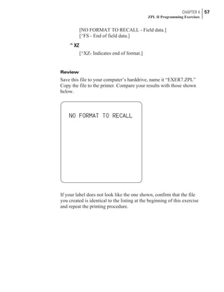 [NO FORMAT TO RECALL - Field data.]
[^FS - End of field data.]
^XZ
[^XZ- Indicates end of format.]
Review
Save this file to your computer’s harddrive, name it “EXER7.ZPL”
Copy the file to the printer. Compare your results with those shown
below.
If your label does not look like the one shown, confirm that the file
you created is identical to the listing at the beginning of this exercise
and repeat the printing procedure.
CHAPTER 4 57
ZPL II Programming Exercises
 