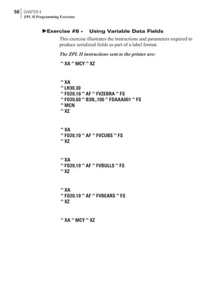 þExercise #8 - Using Variable Data Fields
This exercise illustrates the instructions and parameters required to
produce serialized fields as part of a label format.
The ZPL II instructions sent to the printer are:
^XA^MCY^XZ
^XA
^LH30,30
^FO20,10^AF^FVZEBRA^FS
^FO20,60^B3N,,100^FDAAA001^FS
^MCN
^XZ
^XA
^FO20,10^AF^FVCUBS^FS
^XZ
^XA
^FO20,10^AF^FVBULLS^FS
^XZ
^XA
^FO20,10^AF^FVBEARS^FS
^XZ
^XA^MCY^XZ
58 CHAPTER 4
ZPL II Programming Exercises
 