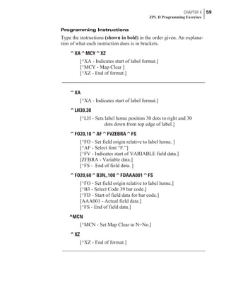 Programming Instructions
Type the instructions (shown in bold) in the order given. An explana-
tion of what each instruction does is in brackets.
^XA^MCY^XZ
[^XA - Indicates start of label format.]
[^MCY - Map Clear ]
[^XZ - End of format.]
^XA
[^XA - Indicates start of label format.]
^LH30,30
[^LH - Sets label home position 30 dots to right and 30
dots down from top edge of label.]
^FO20,10^AF^FVZEBRA^FS
[^FO - Set field origin relative to label home. ]
[^AF - Select font “F.”]
[^FV - Indicates start of VARIABLE field data.]
[ZEBRA - Variable data.]
[^FS - End of field data. ]
^FO20,60^B3N,,100^FDAAA001^FS
[^FO - Set field origin relative to label home.]
[^B3 - Select Code 39 bar code.]
[^FD - Start of field data for bar code.]
[AAA001 - Actual field data.]
[^FS - End of field data.]
^MCN
[^MCN - Set Map Clear to N=No.]
^XZ
[^XZ - End of format.]
CHAPTER 4 59
ZPL II Programming Exercises
 