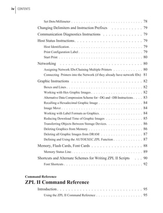 Set Dots/Millimeter . . . . . . . . . . . . . . . . . . . . . . . . . . . . . 78
Changing Delimiters and Instruction Prefixes . . . . . . . . . . . 79
Communication Diagnostics Instructions . . . . . . . . . . . . . . 79
Host Status Instructions. . . . . . . . . . . . . . . . . . . . . . . . 79
Host Identification. . . . . . . . . . . . . . . . . . . . . . . . . . . . . . 79
Print Configuration Label . . . . . . . . . . . . . . . . . . . . . . . . . . 79
Start Print . . . . . . . . . . . . . . . . . . . . . . . . . . . . . . . . . . 80
Networking . . . . . . . . . . . . . . . . . . . . . . . . . . . . . 80
Assigning Network IDs/Chaining Multiple Printers . . . . . . . . . . . . 80
Connecting Printers into the Network (if they already have network IDs) 81
Graphic Instructions . . . . . . . . . . . . . . . . . . . . . . . . . 82
Boxes and Lines . . . . . . . . . . . . . . . . . . . . . . . . . . . . . . . 82
Working with Hex Graphic Images . . . . . . . . . . . . . . . . . . . . . 82
Alternative Data Compression Scheme for ~DG and ~DB Instructions . . . . 83
Recalling a Hexadecimal Graphic Image . . . . . . . . . . . . . . . . . . 84
Image Move . . . . . . . . . . . . . . . . . . . . . . . . . . . . . . . . . 84
Working with Label Formats as Graphics. . . . . . . . . . . . . . . . . . 84
Reducing Download Time of Graphic Images . . . . . . . . . . . . . . . 85
Transferring Objects Between Storage Devices. . . . . . . . . . . . . . . 86
Deleting Graphics from Memory . . . . . . . . . . . . . . . . . . . . . . 86
Deleting all Graphic Images from DRAM . . . . . . . . . . . . . . . . . 87
Defining and Using the AUTOEXEC.ZPL Function . . . . . . . . . . . . 87
Memory, Flash Cards, Font Cards . . . . . . . . . . . . . . . . . . 88
Memory Status Line. . . . . . . . . . . . . . . . . . . . . . . . . . . . . 89
Shortcuts and Alternate Schemes for Writing ZPL II Scripts . . . 90
Font Shortcuts . . . . . . . . . . . . . . . . . . . . . . . . . . . . . . . . 92
Command Reference
ZPL II Command Reference
Introduction . . . . . . . . . . . . . . . . . . . . . . . . . . . . . . 95
Using the ZPL II Command Reference . . . . . . . . . . . . . . . . . . . 95
iv CONTENTS
 
