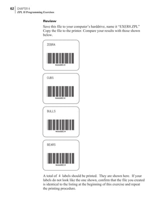 Review
Save this file to your computer’s harddrive, name it “EXER8.ZPL”
Copy the file to the printer. Compare your results with those shown
below.
A total of 4 labels should be printed. They are shown here. If your
labels do not look like the one shown, confirm that the file you created
is identical to the listing at the beginning of this exercise and repeat
the printing procedure.
62 CHAPTER 4
ZPL II Programming Exercises
 