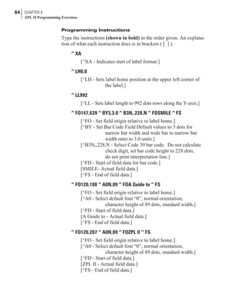 Programming Instructions
Type the instructions (shown in bold) in the order given. An explana-
tion of what each instruction does is in brackets ( [ ] ).
^XA
[^XA - Indicates start of label format.]
^LH0,0
[^LH - Sets label home position at the upper left corner of
the label.]
^LL992
[^LL - Sets label length to 992 dots rows along the Y-axis.]
^FO147,639^BY3,3.0^B3N,,228,N^FDSMILE^FS
[^FO - Set field origin relative to label home.]
[^BY - Set Bar Code Field Default values to 3 dots for
narrow bar width and wide bar to narrow bar
width ratio to 3.0 units.]
[^B3N,,228,N - Select Code 39 bar code. Do not calculate
check digit, set bar code height to 228 dots,
do not print interpretation line.]
[^FD - Start of field data for bar code.]
[SMILE- Actual field data.]
[^FS - End of field data.]
^FO120,108^A0N,89^FDA Guide to^FS
[^FO - Set field origin relative to label home.]
[^A0 - Select default font “0”, normal orientation,
character height of 89 dots, standard width.]
[^FD - Start of field data.]
[A Guide to - Actual field data.]
[^FS - End of field data.]
^FO120,207^A0N,89^FDZPL II^FS
[^FO - Set field origin relative to label home.]
[^A0 - Select default font “0”, normal orientation,
character height of 89 dots, standard width.]
[^FD - Start of field data.]
[ZPL II - Actual field data.]
[^FS - End of field data.]
64 CHAPTER 4
ZPL II Programming Exercises
 