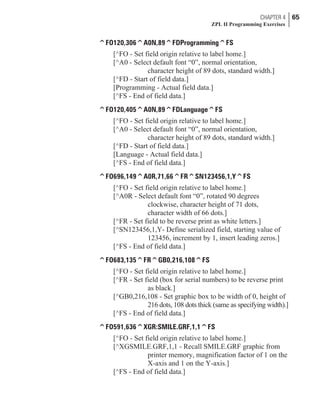 ^FO120,306^A0N,89^FDProgramming^FS
[^FO - Set field origin relative to label home.]
[^A0 - Select default font “0”, normal orientation,
character height of 89 dots, standard width.]
[^FD - Start of field data.]
[Programming - Actual field data.]
[^FS - End of field data.]
^FO120,405^A0N,89^FDLanguage^FS
[^FO - Set field origin relative to label home.]
[^A0 - Select default font “0”, normal orientation,
character height of 89 dots, standard width.]
[^FD - Start of field data.]
[Language - Actual field data.]
[^FS - End of field data.]
^FO696,149^A0R,71,66^FR^SN123456,1,Y^FS
[^FO - Set field origin relative to label home.]
[^A0R - Select default font “0”, rotated 90 degrees
clockwise, character height of 71 dots,
character width of 66 dots.]
[^FR - Set field to be reverse print as white letters.]
[^SN123456,1,Y- Define serialized field, starting value of
123456, increment by 1, insert leading zeros.]
[^FS - End of field data.]
^FO683,135^FR^GB0,216,108^FS
[^FO - Set field origin relative to label home.]
[^FR - Set field (box for serial numbers) to be reverse print
as black.]
[^GB0,216,108 - Set graphic box to be width of 0, height of
216 dots, 108 dots thick (same as specifying width).]
[^FS - End of field data.]
^FO591,636^XGR:SMILE.GRF,1,1^FS
[^FO - Set field origin relative to label home.]
[^XGSMILE.GRF,1,1 - Recall SMILE.GRF graphic from
printer memory, magnification factor of 1 on the
X-axis and 1 on the Y-axis.]
[^FS - End of field data.]
CHAPTER 4 65
ZPL II Programming Exercises
 