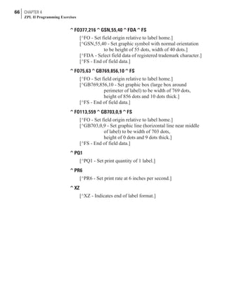 ^FO377,216^GSN,55,40^FDA^FS
[^FO - Set field origin relative to label home.]
[^GSN,55,40 - Set graphic symbol with normal orientation
to be height of 55 dots, width of 40 dots.]
[^FDA - Select field data of registered trademark character.]
[^FS - End of field data.]
^FO75,63^GB769,856,10^FS
[^FO - Set field origin relative to label home.]
[^GB769,856,10 - Set graphic box (large box around
perimeter of label) to be width of 769 dots,
height of 856 dots and 10 dots thick.]
[^FS - End of field data.]
^FO113,559^GB703,0,9^FS
[^FO - Set field origin relative to label home.]
[^GB703,0,9 - Set graphic line (horizontal line near middle
of label) to be width of 703 dots,
height of 0 dots and 9 dots thick.]
[^FS - End of field data.]
^PQ1
[^PQ1 - Set print quantity of 1 label.]
^PR6
[^PR6 - Set print rate at 6 inches per second.]
^XZ
[^XZ - Indicates end of label format.]
66 CHAPTER 4
ZPL II Programming Exercises
 