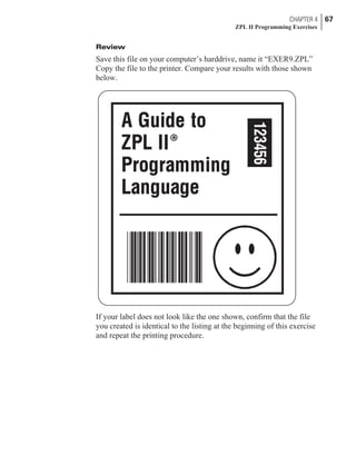 Review
Save this file on your computer’s harddrive, name it “EXER9.ZPL”
Copy the file to the printer. Compare your results with those shown
below.
If your label does not look like the one shown, confirm that the file
you created is identical to the listing at the beginning of this exercise
and repeat the printing procedure.
CHAPTER 4 67
ZPL II Programming Exercises
 