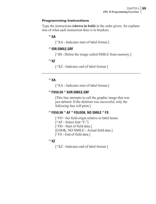 Programming Instructions
Type the instructions (shown in bold) in the order given. An explana-
tion of what each instruction does is in brackets.
^XA
[^XA - Indicates start of label format.]
^IDR:SMILE.GRF
[^ID - Delete the image called SMILE from memory.]
^XZ
[^XZ - Indicates end of label format.]
^XA
[^XA - Indicates start of label format.]
^FO50,50^XGR:SMILE.GRF
[This line attempts to call the graphic image that was
just deleted. If the deletion was successful, only the
following line will print.]
^FO50,90^AF^FDLOOK, NO SMILE^FS
[^FO - Set field origin relative to label home.
[^AF - Select font “F.”]
[^FD - Start of field data.]
[LOOK, NO SMILE - Actual field data.]
[^FS - End of field data.]
^XZ
[^XZ - Indicates end of label format.]
CHAPTER 4 69
ZPL II Programming Exercises
 