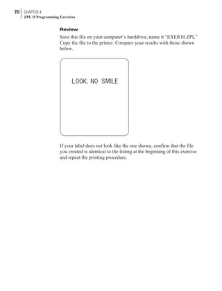 Review
Save this file on your computer’s harddrive, name it “EXER10.ZPL”
Copy the file to the printer. Compare your results with those shown
below.
If your label does not look like the one shown, confirm that the file
you created is identical to the listing at the beginning of this exercise
and repeat the printing procedure.
70 CHAPTER 4
ZPL II Programming Exercises
 