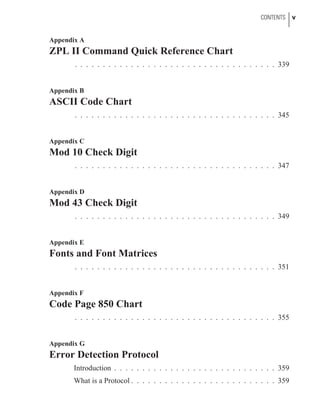 Appendix A
ZPL II Command Quick Reference Chart
. . . . . . . . . . . . . . . . . . . . . . . . . . . . . . . . . . . . 339
Appendix B
ASCII Code Chart
. . . . . . . . . . . . . . . . . . . . . . . . . . . . . . . . . . . . 345
Appendix C
Mod 10 Check Digit
. . . . . . . . . . . . . . . . . . . . . . . . . . . . . . . . . . . . 347
Appendix D
Mod 43 Check Digit
. . . . . . . . . . . . . . . . . . . . . . . . . . . . . . . . . . . . 349
Appendix E
Fonts and Font Matrices
. . . . . . . . . . . . . . . . . . . . . . . . . . . . . . . . . . . . 351
Appendix F
Code Page 850 Chart
. . . . . . . . . . . . . . . . . . . . . . . . . . . . . . . . . . . . 355
Appendix G
Error Detection Protocol
Introduction . . . . . . . . . . . . . . . . . . . . . . . . . . . . . 359
What is a Protocol . . . . . . . . . . . . . . . . . . . . . . . . . . 359
CONTENTS v
 