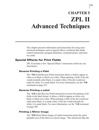This chapter presents information and instructions for using more
advanced techniques such as special effects, serialized data fields,
control instructions, program delimiters, communications, and mem-
ory cards.
Special Effects for Print Fields
ZPL II includes a few “Special Effects” instructions which are out-
lined below.
Reverse Printing a Field
The ^FR (Field Reverse Print) instruction allows a field to appear as
white over black or black over white. When printing a field, if the dot
would normally print black, it is made white; if the dot would nor-
mally be white, it is made black. For more information, see the ^FR
command on page 222.
Reverse Printing a Label
The ^LR (Label Reverse Print) instruction reverses the printing of all
fields in the label format. It allows a field to appear as white over
black or black over white. When printing a field, if the dot would nor-
mally print black, it is made white; if the dot would normally be
white, it is made black. For more information, see the ^LR command
on page 280.
Printing a Mirror Image
The ^PM (Print Mirror Image of Label) instruction prints the entire
printable area of the label as a mirror image. This instruction flips the
71
CHAPTER 5
ZPL II
Advanced Techniques
 