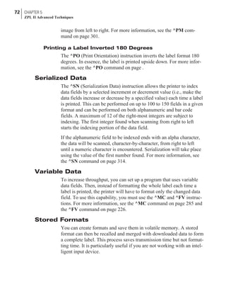 image from left to right. For more information, see the ^PM com-
mand on page 301.
Printing a Label Inverted 180 Degrees
The ^PO (Print Orientation) instruction inverts the label format 180
degrees. In essence, the label is printed upside down. For more infor-
mation, see the ^PO command on page .
Serialized Data
The ^SN (Serialization Data) instruction allows the printer to index
data fields by a selected increment or decrement value (i.e., make the
data fields increase or decrease by a specified value) each time a label
is printed. This can be performed on up to 100 to 150 fields in a given
format and can be performed on both alphanumeric and bar code
fields. A maximum of 12 of the right-most integers are subject to
indexing. The first integer found when scanning from right to left
starts the indexing portion of the data field.
If the alphanumeric field to be indexed ends with an alpha character,
the data will be scanned, character-by-character, from right to left
until a numeric character is encountered. Serialization will take place
using the value of the first number found. For more information, see
the ^SN command on page 314.
Variable Data
To increase throughput, you can set up a program that uses variable
data fields. Then, instead of formatting the whole label each time a
label is printed, the printer will have to format only the changed data
field. To use this capability, you must use the ^MC and ^FV instruc-
tions. For more information, see the ^MC command on page 285 and
the ^FV command on page 226.
Stored Formats
You can create formats and save them in volatile memory. A stored
format can then be recalled and merged with downloaded data to form
a complete label. This process saves transmission time but not format-
ting time. It is particularly useful if you are not working with an intel-
ligent input device.
72 CHAPTER 5
ZPL II Advanced Techniques
 