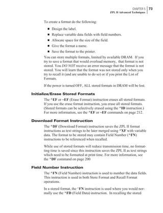 To create a format do the following:
n Design the label.
n Replace variable data fields with field numbers.
n Allocate space for the size of the field.
n Give the format a name.
n Save the format to the printer.
You can store multiple formats, limited by available DRAM. If you
try to save a format that would overload memory, that format is not
stored. You DO NOT receive an error message that the format is not
stored. You will learn that the format was not stored only when you
try to recall it (and are unable to do so) or if you print the List of
Formats.
If the power is turned OFF, ALL stored formats in DRAM will be lost.
Initialize/Erase Stored Formats
The ^EF or ~EF (Erase Format) instruction erases all stored formats.
If you use the erase format instruction, you erase all stored formats.
(Stored formats can be selectively erased using the ^ID instruction.)
For more information, see the ^EF or ~EF commands on page 212.
Download Format Instruction
The ^DF (Download Format) instruction saves the ZPL II format
instructions as text strings to be later merged using ^XF with variable
data. The format to be stored may contain Field Number (^FN)
instructions to be referenced when recalled.
While use of stored formats will reduce transmission time, no format-
ting time is saved since this instruction saves the ZPL II as text strings
which need to be formatted at print time. For more information, see
the ^DF command on page 200
Field Number Instruction
The ^FN (Field Number) instruction is used to number the data fields.
This instruction is used in both Store Format and Recall Format
operations.
In a stored format, the ^FN instruction is used where you would nor-
mally use the ^FD (Field Data) instruction. In recalling the stored
CHAPTER 5 73
ZPL II Advanced Techniques
 