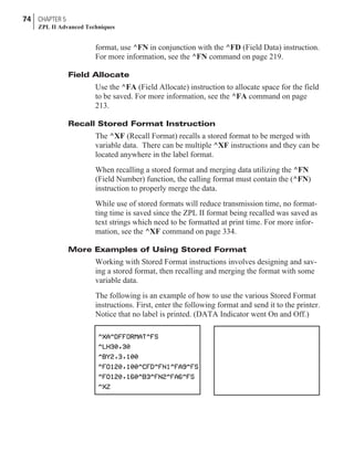 format, use ^FN in conjunction with the ^FD (Field Data) instruction.
For more information, see the ^FN command on page 219.
Field Allocate
Use the ^FA (Field Allocate) instruction to allocate space for the field
to be saved. For more information, see the ^FA command on page
213.
Recall Stored Format Instruction
The ^XF (Recall Format) recalls a stored format to be merged with
variable data. There can be multiple ^XF instructions and they can be
located anywhere in the label format.
When recalling a stored format and merging data utilizing the ^FN
(Field Number) function, the calling format must contain the (^FN)
instruction to properly merge the data.
While use of stored formats will reduce transmission time, no format-
ting time is saved since the ZPL II format being recalled was saved as
text strings which need to be formatted at print time. For more infor-
mation, see the ^XF command on page 334.
More Examples of Using Stored Format
Working with Stored Format instructions involves designing and sav-
ing a stored format, then recalling and merging the format with some
variable data.
The following is an example of how to use the various Stored Format
instructions. First, enter the following format and send it to the printer.
Notice that no label is printed. (DATA Indicator went On and Off.)
74 CHAPTER 5
ZPL II Advanced Techniques
 