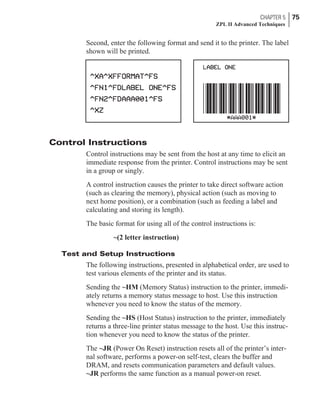 Second, enter the following format and send it to the printer. The label
shown will be printed.
Control Instructions
Control instructions may be sent from the host at any time to elicit an
immediate response from the printer. Control instructions may be sent
in a group or singly.
A control instruction causes the printer to take direct software action
(such as clearing the memory), physical action (such as moving to
next home position), or a combination (such as feeding a label and
calculating and storing its length).
The basic format for using all of the control instructions is:
~(2 letter instruction)
Test and Setup Instructions
The following instructions, presented in alphabetical order, are used to
test various elements of the printer and its status.
Sending the ~HM (Memory Status) instruction to the printer, immedi-
ately returns a memory status message to host. Use this instruction
whenever you need to know the status of the memory.
Sending the ~HS (Host Status) instruction to the printer, immediately
returns a three-line printer status message to the host. Use this instruc-
tion whenever you need to know the status of the printer.
The ~JR (Power On Reset) instruction resets all of the printer’s inter-
nal software, performs a power-on self-test, clears the buffer and
DRAM, and resets communication parameters and default values.
~JR performs the same function as a manual power-on reset.
CHAPTER 5 75
ZPL II Advanced Techniques
 