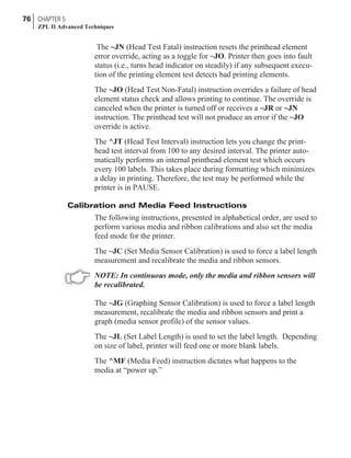 The ~JN (Head Test Fatal) instruction resets the printhead element
error override, acting as a toggle for ~JO. Printer then goes into fault
status (i.e., turns head indicator on steadily) if any subsequent execu-
tion of the printing element test detects bad printing elements.
The ~JO (Head Test Non-Fatal) instruction overrides a failure of head
element status check and allows printing to continue. The override is
canceled when the printer is turned off or receives a ~JR or ~JN
instruction. The printhead test will not produce an error if the ~JO
override is active.
The ^JT (Head Test Interval) instruction lets you change the print-
head test interval from 100 to any desired interval. The printer auto-
matically performs an internal printhead element test which occurs
every 100 labels. This takes place during formatting which minimizes
a delay in printing. Therefore, the test may be performed while the
printer is in PAUSE.
Calibration and Media Feed Instructions
The following instructions, presented in alphabetical order, are used to
perform various media and ribbon calibrations and also set the media
feed mode for the printer.
The ~JC (Set Media Sensor Calibration) is used to force a label length
measurement and recalibrate the media and ribbon sensors.
NOTE: In continuous mode, only the media and ribbon sensors will
be recalibrated.
The ~JG (Graphing Sensor Calibration) is used to force a label length
measurement, recalibrate the media and ribbon sensors and print a
graph (media sensor profile) of the sensor values.
The ~JL (Set Label Length) is used to set the label length. Depending
on size of label, printer will feed one or more blank labels.
The ^MF (Media Feed) instruction dictates what happens to the
media at “power up.”
76 CHAPTER 5
ZPL II Advanced Techniques
 