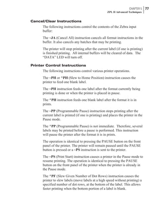 Cancel/Clear Instructions
The following instructions control the contents of the Zebra input
buffer:
The ~JA (Cancel All) instruction cancels all format instructions in the
buffer. It also cancels any batches that may be printing.
The printer will stop printing after the current label (if one is printing)
is finished printing. All internal buffers will be cleared of data. The
“DATA” LED will turn off.
Printer Control Instructions
The following instructions control various printer operations.
The ~PH or ^PH (Slew to Home Position) instruction causes the
printer to feed one blank label.
The ~PH instruction feeds one label after the format currently being
printing is done or when the printer is placed in pause.
The ^PH instruction feeds one blank label after the format it is in
prints.
The ~PP (Programmable Pause) instruction stops printing after the
current label is printed (if one is printing) and places the printer in the
Pause mode.
The ^PP (Programmable Pause) is not immediate. Therefore, several
labels may be printed before a pause is performed. This instruction
will pause the printer after the format it is in prints.
The operation is identical to pressing the PAUSE button on the front
panel of the printer. The printer will remain paused until the PAUSE
button is pressed or a ~PS instruction is sent to the printer.
The ~PS (Print Start) instruction causes a printer in the Pause mode to
resume printing. The operation is identical to pressing the PAUSE
button on the front panel of the printer when the printer is already in
the Pause mode.
The ^PF (Slew Given Number of Dot Rows) instruction causes the
printer to slew labels (move labels at a high speed without printing) a
specified number of dot rows, at the bottom of the label. This allows
faster printing when the bottom portion of a label is blank.
CHAPTER 5 77
ZPL II Advanced Techniques
 