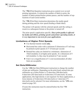 The ^PQ (Print Quantity) instruction gives control over several
printing operations. It controls the number of labels to print, the
number of labels printed before printer pauses, and the number of rep-
lications of each serial number.
The ^PR (Print Rate) instruction determines the media speed
during printing and the slew speed (feeding a blank label).
The printer will operate with the selected speeds until the setting is
resent in a subsequent format or the printer is turned off.
The print speed is application specific. Since print quality is affected
by media and ribbon, printing speeds and printer operating modes, it
is very important to run tests for your applications.
Limitations of Higher Print Speeds
n Use thermal transfer mode only.
n Horizontal bar codes with a minimum X dimension of 5 mil may
be printed at print speeds of 2" (51mm) per second.
n Rotated bar codes are limited to a minimum x dimension of
10mil (modulus 2) at higher print speeds. At x dimension of 5
mil (modulus 1), they may be printed at 2" per second.
n Font A at a magnification of 1 is not recommended; all other
fonts are acceptable.
Set Dots/Millimeter
Use the ^JM (Set Dots/Millimeter) instruction to change the number
of dots per millimeter. Depending on the print head, normal dots per
millimeter on a Zebra Printer is 12-dots/mm (304-dots/inch),
8-dots/mm (203-dots/inch) or 6-dots/mm (153-dots/inch). In some
applications, this high density is not required. For these applications, a
lower density of 4-dots/mm (102-dots/inch) or 3-dots/mm (77-
dots/inch) can be selected. For more information, see the ^JM com-
mand on page 263.
If used, this instruction must be entered before the first ^FS
instruction.
78 CHAPTER 5
ZPL II Advanced Techniques
 