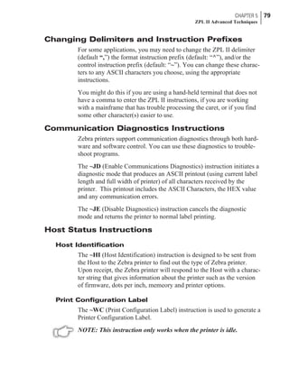 Changing Delimiters and Instruction Prefixes
For some applications, you may need to change the ZPL II delimiter
(default “,”) the format instruction prefix (default: “^”), and/or the
control instruction prefix (default: “~”). You can change these charac-
ters to any ASCII characters you choose, using the appropriate
instructions.
You might do this if you are using a hand-held terminal that does not
have a comma to enter the ZPL II instructions, if you are working
with a mainframe that has trouble processing the caret, or if you find
some other character(s) easier to use.
Communication Diagnostics Instructions
Zebra printers support communication diagnostics through both hard-
ware and software control. You can use these diagnostics to trouble-
shoot programs.
The ~JD (Enable Communications Diagnostics) instruction initiates a
diagnostic mode that produces an ASCII printout (using current label
length and full width of printer) of all characters received by the
printer. This printout includes the ASCII Characters, the HEX value
and any communication errors.
The ~JE (Disable Diagnostics) instruction cancels the diagnostic
mode and returns the printer to normal label printing.
Host Status Instructions
Host Identification
The ~HI (Host Identification) instruction is designed to be sent from
the Host to the Zebra printer to find out the type of Zebra printer.
Upon receipt, the Zebra printer will respond to the Host with a charac-
ter string that gives information about the printer such as the version
of firmware, dots per inch, memeory and printer options.
Print Configuration Label
The ~WC (Print Configuration Label) instruction is used to generate a
Printer Configuration Label.
NOTE: This instruction only works when the printer is idle.
CHAPTER 5 79
ZPL II Advanced Techniques
 