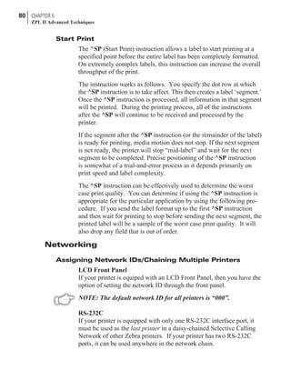 Start Print
The ^SP (Start Print) instruction allows a label to start printing at a
specified point before the entire label has been completely formatted.
On extremely complex labels, this instruction can increase the overall
throughput of the print.
The instruction works as follows. You specify the dot row at which
the ^SP instruction is to take affect. This then creates a label ‘segment.’
Once the ^SP instruction is processed, all information in that segment
will be printed. During the printing process, all of the instructions
after the ^SP will continue to be received and processed by the
printer.
If the segment after the ^SP instruction (or the remainder of the label)
is ready for printing, media motion does not stop. If the next segment
is not ready, the printer will stop “mid-label” and wait for the next
segment to be completed. Precise positioning of the ^SP instruction
is somewhat of a trial-and-error process as it depends primarily on
print speed and label complexity.
The ^SP instruction can be effectively used to determine the worst
case print quality. You can determine if using the ^SP instruction is
appropriate for the particular application by using the following pro-
cedure. If you send the label format up to the first ^SP instruction
and then wait for printing to stop before sending the next segment, the
printed label will be a sample of the worst case print quality. It will
also drop any field that is out of order.
Networking
Assigning Network IDs/Chaining Multiple Printers
LCD Front Panel
If your printer is equiped with an LCD Front Panel, then you have the
option of setting the network ID through the front panel.
NOTE: The default network ID for all printers is “000”.
RS-232C
If your printer is equipped with only one RS-232C interface port, it
must be used as the last printer in a daisy-chained Selective Calling
Network of other Zebra printers. If your printer has two RS-232C
ports, it can be used anywhere in the network chain.
80 CHAPTER 5
ZPL II Advanced Techniques
 