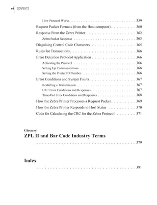 How Protocol Works . . . . . . . . . . . . . . . . . . . . . . . . . . . 359
Request Packet Formats (from the Host computer) . . . . . . . . . 360
Response From the Zebra Printer . . . . . . . . . . . . . . . . . . 362
Zebra Packet Response . . . . . . . . . . . . . . . . . . . . . . . . . . 363
Disguising Control Code Characters . . . . . . . . . . . . . . . . 365
Rules for Transactions. . . . . . . . . . . . . . . . . . . . . . . . 366
Error Detection Protocol Application . . . . . . . . . . . . . . . . 366
Activating the Protocol . . . . . . . . . . . . . . . . . . . . . . . . . . 366
Setting Up Communications . . . . . . . . . . . . . . . . . . . . . . . 366
Setting the Printer ID Number . . . . . . . . . . . . . . . . . . . . . . . 366
Error Conditions and System Faults. . . . . . . . . . . . . . . . . 367
Restarting a Transmission . . . . . . . . . . . . . . . . . . . . . . . . . 367
CRC Error Conditions and Responses. . . . . . . . . . . . . . . . . . . 367
Time-Out Error Conditions and Responses . . . . . . . . . . . . . . . . 368
How the Zebra Printer Processes a Request Packet . . . . . . . . . 369
How the Zebra Printer Responds to Host Status . . . . . . . . . . 370
Code for Calculating the CRC for the Zebra Protocol . . . . . . . 371
Glossary
ZPL II and Bar Code Industry Terms
. . . . . . . . . . . . . . . . . . . . . . . . . . . . . . . . . . . . 379
Index
. . . . . . . . . . . . . . . . . . . . . . . . . . . . . . . . . . . . 381
vi CONTENTS
 