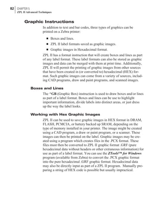 Graphic Instructions
In addition to text and bar codes, three types of graphics can be
printed on a Zebra printer:
n Boxes and lines.
n ZPL II label formats saved as graphic images.
n Graphic images in Hexadecimal format.
ZPL II has a format instruction that will create boxes and lines as part
of any label format. These label formats can also be stored as graphic
images and data can be merged with them at print time. Additionally,
ZPL II will permit the printing of graphic images from other sources
that have been created in (or converted to) hexadecimal (HEX) for-
mat. Such graphic images can come from a variety of sources, includ-
ing CAD programs, draw and paint programs, and scanned images.
Boxes and Lines
The ^GB (Graphic Box) instruction is used to draw boxes and/or lines
as part of a label format. Boxes and lines can be use to highlight
important information, divide labels into distinct areas, or just dress
up the way the label looks.
Working with Hex Graphic Images
ZPL II can be used to save graphic images in HEX format in DRAM,
FLASH, PCMCIA, or battery backed up SRAM, depending on the
type of memory installed in your printer. The image might be created
using a CAD program, a draw or paint program, or a scanner. These
images can then be printed on the label. Graphic images may be cre-
ated using a program which creates files in the .PCX format. These
files must then be converted to ZPL II graphic format .GRF (pure
hexadecimal data without headers or other extraneous information) for
use as part of a label format. You can use the ZTools™ for Windows
program (available from Zebra) to convert the .PCX graphic format
into the pure hexadecimal .GRF graphic format. Hexadecimal data
may also be directly input as part of a ZPL II program. Manually pre-
paring a string of HEX code is possible but usually impractical.
82 CHAPTER 5
ZPL II Advanced Techniques
 