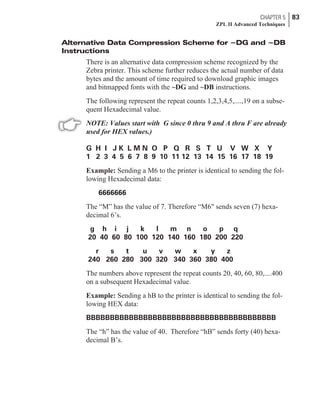 Alternative Data Compression Scheme for ~DG and ~DB
Instructions
There is an alternative data compression scheme recognized by the
Zebra printer. This scheme further reduces the actual number of data
bytes and the amount of time required to download graphic images
and bitmapped fonts with the ~DG and ~DB instructions.
The following represent the repeat counts 1,2,3,4,5,....,19 on a subse-
quent Hexadecimal value.
NOTE: Values start with G since 0 thru 9 and A thru F are already
used for HEX values.)
G H I J K L M N O P Q R S T U V W X Y
1 2 3 4 5 6 7 8 9 10 11 12 13 14 15 16 17 18 19
Example: Sending a M6 to the printer is identical to sending the fol-
lowing Hexadecimal data:
6666666
The “M” has the value of 7. Therefore “M6" sends seven (7) hexa-
decimal 6’s.
g h i j k l m n o p q
20 40 60 80 100 120 140 160 180 200 220
r s t u v w x y z
240 260 280 300 320 340 360 380 400
The numbers above represent the repeat counts 20, 40, 60, 80,....400
on a subsequent Hexadecimal value.
Example: Sending a hB to the printer is identical to sending the fol-
lowing HEX data:
BBBBBBBBBBBBBBBBBBBBBBBBBBBBBBBBBBBBBBBB
The “h” has the value of 40. Therefore “hB” sends forty (40) hexa-
decimal B’s.
CHAPTER 5 83
ZPL II Advanced Techniques
 