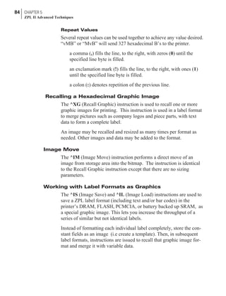 Repeat Values
Several repeat values can be used together to achieve any value desired.
“vMB” or “MvB” will send 327 hexadecimal B’s to the printer.
a comma (,) fills the line, to the right, with zeros (0) until the
specified line byte is filled.
an exclamation mark (!) fills the line, to the right, with ones (1)
until the specified line byte is filled.
a colon (:) denotes repetition of the previous line.
Recalling a Hexadecimal Graphic Image
The ^XG (Recall Graphic) instruction is used to recall one or more
graphic images for printing. This instruction is used in a label format
to merge pictures such as company logos and piece parts, with text
data to form a complete label.
An image may be recalled and resized as many times per format as
needed. Other images and data may be added to the format.
Image Move
The ^IM (Image Move) instruction performs a direct move of an
image from storage area into the bitmap. The instruction is identical
to the Recall Graphic instruction except that there are no sizing
parameters.
Working with Label Formats as Graphics
The ^IS (Image Save) and ^IL (Image Load) instructions are used to
save a ZPL label format (including text and/or bar codes) in the
printer’s DRAM, FLASH, PCMCIA, or battery backed up SRAM, as
a special graphic image. This lets you increase the throughput of a
series of similar but not identical labels.
Instead of formatting each individual label completely, store the con-
stant fields as an image (i.e create a template). Then, in subsequent
label formats, instructions are issued to recall that graphic image for-
mat and merge it with variable data.
84 CHAPTER 5
ZPL II Advanced Techniques
 
