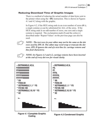 Reducing Download Time of Graphic Images
There is a method of reducing the actual number of data bytes sent to
the printer when using the ~DG instruction. This is shown in Figures
4.1 and 4.2 along with the graphic.
In Figure 4.2, if the HEX string ends in an even number of zeros (0’s),
a single comma (,) can be substituted for ALL of the zeros. If the
HEX string ends in an odd number of zeros, one zero and a single
comma is required. The exclamation mark (!) and the colon (:)
described under ‘Repeat Values’ on the previous page can also be
used.
NOTE: The text rows in your editor may not be the same as the dot
rows used by ZPL II. The editor may word wrap or truncate the dot
rows. ZPL II ignores the end of a text line (ie. carriage returns and
line feed characters).
NOTE: In Figures 4.1 and 4.2, carriage returns have been inserted
at the end of every dot row for visual clarity.
CHAPTER 5 85
ZPL II Advanced Techniques
~DGTRAINGLE,42,6,
FO0000000000
FF0000000000
FFF000000000
FFFFF0000000
FFFFFF000000
^XA
^FO50,50
^XGTRIANGLE,1,1^FS
^FO100,100
^XGTRIANGLE,10,10^FS
^XZ
Figure 4.1 Complete Graphic
Coding
~DGTRIANGLE,42,6,
FO,
FF,
FFF0,
FFFFF0,
FFFFFF,
^XA
^FO50,50
^XGTRIANGLE,1,1^FS
^FO100,100
^XGTRIANGLE,10,10^FS
^XZ
Figure 4.2 Condensed Graphic
 