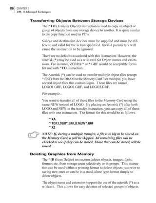 Transferring Objects Between Storage Devices
The ^TO (Transfer Object) instruction is used to copy an object or
group of objects from one storage device to another. It is quite similar
to the copy function used in PC’s.
Source and destination devices must be supplied and must be dif-
ferent and valid for the action specified. Invalid parameters will
cause the instruction to be ignored.
There are no defaults associated with this instruction. However, the
asterisk (*) may be used as a wild card for Object names and exten-
sions. For instance, ZEBRA.* or *.GRF would be acceptable forms
for use with ^TO instruction.
The Asterisk (*) can be used to transfer multiple object files (except
*.FNT) from the DRAM to the Memory Card. For example, you have
several object files that contain logos. These files are named
LOGO1.GRF, LOGO2.GRF, and LOGO3.GRF.
For example...
You want to transfer all of these files to the Memory Card using the
name NEW instead of LOGO. By placing an Asterisk (*) after both
LOGO and NEW in the transfer instruction, you can copy all of these
files with one instruction. The format for this would be as follows.
^XA
^TOR:LOGO*.GRF,B:NEW*.GRF
^XZ
NOTE: If, during a multiple transfer, a file is to big to be stored on
the Memory Card, it will be skipped. All remaining files will be
checked to see if they can be stored. Those that can be stored, will be
stored.
Deleting Graphics from Memory
The ^ID (Item Delete) instruction deletes objects, images, fonts,
formats etc. from storage areas selectively or in groups. This instruc-
tion can be used within a printing format to delete objects just prior to
saving new ones or can be in a stand-alone type format simply to
delete objects.
The object name and extension support the use of the asterisk (*) as a
wildcard. This allows for easy deletion of selected groups of objects.
86 CHAPTER 5
ZPL II Advanced Techniques
 