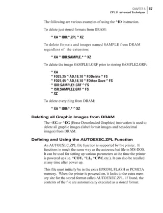 The following are various examples of using the ^ID instruction.
To delete just stored formats from DRAM:
^XA^IDR:*.ZPL^XZ
To delete formats and images named SAMPLE from DRAM
regardless of the extension:
^XA^IDR:SAMPLE.*^XZ
To delete the image SAMPLE1.GRF prior to storing SAMPLE2.GRF:
^XA
^FO25,25^AD,18,10^FDDelete^FS
^FO25,45^AD,18,10^FDthen Save^FS
^IDR:SAMPLE1.GRF^FS
^ISR:SAMPLE2.GRF^FS
^XZ
To delete everything from DRAM:
^XA^IDR:*.*^XZ
Deleting all Graphic Images from DRAM
The ~EG or ^EG (Erase Downloaded Graphics) instruction is used to
delete all graphic images (label format images and hexadecimal
images) from DRAM.
Defining and Using the AUTOEXEC.ZPL Function
An AUTOEXEC.ZPL file function is supported by the printer. It
functions in much the same way as the autoexec.bat file in MS-DOS.
It can be used for setting up various parameters at the time the printer
is powered up (i.e. ^COY, ^LL, ^CWf, etc.). It can also be recalled
at any time after power up.
This file must initially be in the extra EPROM, FLASH or PCMCIA
memory. When the printer is powered on, it looks to the extra mem-
ory site for the stored format called AUTOEXEC.ZPL. If found, the
contents of the file are automatically executed as a stored format.
CHAPTER 5 87
ZPL II Advanced Techniques
 
