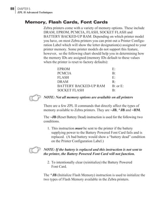 Memory, Flash Cards, Font Cards
Zebra printers come with a variety of memory options. These include
DRAM, EPROM, PCMCIA, FLASH, SOCKET FLASH and
BATTERY BACKED-UP RAM. Depending on which printer model
you have, on most Zebra printers you can print out a Printer Configu-
ration Label which will show the letter designation(s) assigned to your
printer memory. Some printer models do not support this feature,
however, so the following chart should help you in determining how
the memory IDs are assigned (memory IDs default to these values
when the printer is reset to factory defaults):
EPROM E:
PCMCIA B:
FLASH E:
DRAM R:
BATTERY BACKED-UP RAM B: or E:
SOCKET FLASH B:
NOTE: Not all memory options are available on all printers
There are a few ZPL II commands that directly affect the types of
memory available to Zebra printers. They are ~JB, ^JB and ~HM.
The ~JB (Reset Battery Dead) instruction is used for the following two
conditions.
1. This instruction must be sent to the printer if the battery
supplying power to the Battery Powered Font Card fails and is
replaced. (A bad battery would show a “battery dead” condition
on the Printer Configuration Label.)
NOTE: If the battery is replaced and this instruction is not sent to
the printer, the Battery Powered Font Card will not function.
2. To intentionally clear (reinitialize) the Battery Powered
Font Card.
The ^JB (Initialize Flash Memory) instruction is used to initialize the
two types of Flash Memory available in the Zebra printers.
88 CHAPTER 5
ZPL II Advanced Techniques
 