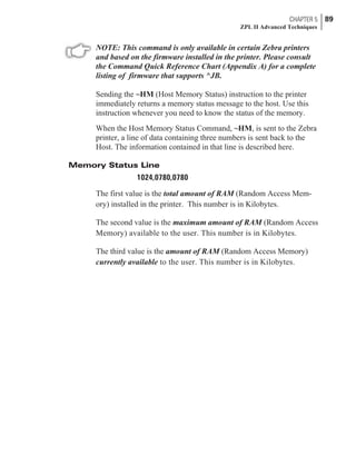 NOTE: This command is only available in certain Zebra printers
and based on the firmware installed in the printer. Please consult
the Command Quick Reference Chart (Appendix A) for a complete
listing of firmware that supports ^JB.
Sending the ~HM (Host Memory Status) instruction to the printer
immediately returns a memory status message to the host. Use this
instruction whenever you need to know the status of the memory.
When the Host Memory Status Command, ~HM, is sent to the Zebra
printer, a line of data containing three numbers is sent back to the
Host. The information contained in that line is described here.
Memory Status Line
1024,0780,0780
The first value is the total amount of RAM (Random Access Mem-
ory) installed in the printer. This number is in Kilobytes.
The second value is the maximum amount of RAM (Random Access
Memory) available to the user. This number is in Kilobytes.
The third value is the amount of RAM (Random Access Memory)
currently available to the user. This number is in Kilobytes.
CHAPTER 5 89
ZPL II Advanced Techniques
 