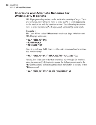 Shortcuts and Alternate Schemes for
Writing ZPL II Scripts
ZPL II programming scripts can be written in a variety of ways. There
are, however, more efficient ways to write a ZPL II script depending
on the application and the commands used. The following are certain
ways to write the same ZPL II script, each yeilding the same result.
Example 1:
The Code 39 bar code (^B3) example shown on page 104 shows the
ZPL II script written as:
^XA^FO100,75^BY3
^B3N,N,100,Y,N
^FD123ABC^XZ
Since it is only one field, however, the entire command can be written
as a one line entry:
^XA^FO100,75^BY3^B3N,N,100,Y,N^FD123ABC^XZ
Finally, this script can be further simplified by writing it on one line,
using the comma (,) delimeter to reduce the default parameters in the
^B3 command and eliminating the default parameters at the end of the
^B3 command:
^XA^FO100,75^BY3^B3,,100^FD123ABC^XZ
90 CHAPTER 5
ZPL II Advanced Techniques
 