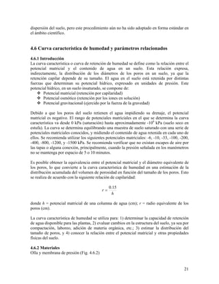 dispersión del suelo, pero este procedimiento aún no ha sido adoptado en forma estándar en
el ámbito científico.

4.6 Curva característica de humedad y parámetros relacionados
4.6.1 Introducción
La curva característica o curva de retención de humedad se define como la relación entre el
potencial matricial y el contenido de agua en un suelo. Esta relación expresa,
indirectamente, la distribución de los diámetros de los poros en un suelo, ya que la
retención capilar depende de su tamaño. El agua en el suelo está retenida por distintas
fuerzas que determinan su potencial hídrico, expresado en unidades de presión. Este
potencial hídrico, en un suelo insaturado, se compone de:
Potencial matricial (retención por capilaridad)
Potencial osmótico (retención por los iones en solución)
Potencial gravitacional (ejercido por la fuerza de la gravedad)

Debido a que los poros del suelo retienen el agua impidiendo su drenaje, el potencial
matricial es negativo. El rango de potenciales matriciales en el que se determina la curva
característica va desde 0 kPa (saturación) hasta aproximadamente -106 kPa (suelo seco en
estufa). La curva se determina equilibrando una muestra de suelo saturado con una serie de
potenciales matriciales conocidos, y midiendo el contenido de agua retenida en cada uno de
ellos. Se recomienda utilizar los siguientes potenciales matriciales: -6, -10, -33, -100, -200,
-400, -800, -1200, y -1500 kPa. Se recomienda verificar que no existan escapes de aire por
las tapas o alguna conexión, principalmente, cuando la presión señalada en los manómetros
no se mantenga por espacio de 5 o 10 minutos.
Es posible obtener la equivalencia entre el potencial matricial y el diámetro equivalente de
los poros, lo que convierte a la curva característica de humedad en una estimación de la
distribución acumulada del volumen de porosidad en función del tamaño de los poros. Esto
se realiza de acuerdo con la siguiente relación de capilaridad:

r=

0.15
h

donde h = potencial matricial de una columna de agua (cm); r = radio equivalente de los
poros (cm).
La curva característica de humedad se utiliza para: 1) determinar la capacidad de retención
de agua disponible para las plantas, 2) evaluar cambios en la estructura del suelo, ya sea por
compactación, laboreo, adición de materia orgánica, etc.; 3) estimar la distribución del
tamaño de poros, y 4) conocer la relación entre el potencial matricial y otras propiedades
físicas del suelo.
4.6.2 Materiales
Olla y membrana de presión (Fig. 4.6.2)

21

 