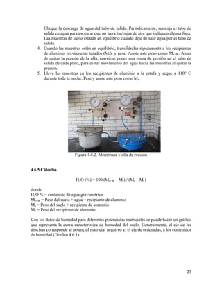 Cheque la descarga de agua del tubo de salida. Periódicamente, sumerja el tubo de
salida en agua para asegurar que no haya burbujas de aire que indiquen alguna fuga.
Las muestras de suelo estarán en equilibrio cuando deje de salir agua por el tubo de
salida.
4. Cuando las muestras estén en equilibrio, transfiéralas rápidamente a los recipientes
de aluminio previamente tarados (Mc), y pese. Anote este peso como Ms+W. Antes
de quitar la presión de la olla, conviene poner una pinza de presión en el tubo de
salida de cada plato, para evitar movimiento del agua hacia las muestras al quitar la
presión.
5. Lleve las muestras en los recipientes de aluminio a la estufa y seque a 110° C
durante toda la noche. Pese y anote este peso como Ms.

Figura 4.6.2. Membrana y olla de presión
4.6.5 Cálculos

H2O (%) = 100 (Ms+W – Ms) / (Ms – Mc)
donde
H2O % = contenido de agua gravimétrica
Ms+W = Peso del suelo + agua + recipiente de aluminio
Ms = Peso del suelo + recipiente de aluminio
Mc = Peso del recipiente de aluminio
Con los datos de humedad para diferentes potenciales matriciales se puede hacer un gráfico
que representa la curva característica de humedad del suelo. Generalmente, el eje de las
abscisas corresponde al potencial matricial negativo y, el eje de ordenadas, a los contenidos
de humedad (Gráfico 4.6.1).

23

 