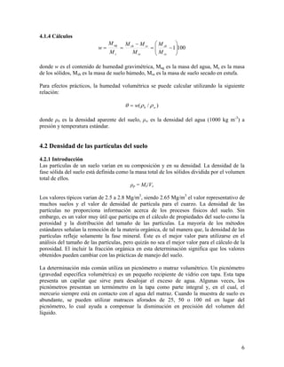 4.1.4 Cálculos
w=

M ag
Ms

=

⎞
M sh − M ss ⎛ M sh
=⎜
⎟
⎜ M − 1⎟100
M ss
⎠
⎝ ss

donde w es el contenido de humedad gravimétrica, Mag es la masa del agua, Ms es la masa
de los sólidos, Msh es la masa de suelo húmedo, Mss es la masa de suelo secado en estufa.
Para efectos prácticos, la humedad volumétrica se puede calcular utilizando la siguiente
relación:

θ = w( ρ b / ρ w )
donde ρb es la densidad aparente del suelo, ρw es la densidad del agua (1000 kg m-3) a
presión y temperatura estándar.

4.2 Densidad de las partículas del suelo
4.2.1 Introducción
Las partículas de un suelo varían en su composición y en su densidad. La densidad de la
fase sólida del suelo está definida como la masa total de los sólidos dividida por el volumen
total de ellos.
ρp = Ms/Vs
Los valores típicos varían de 2.5 a 2.8 Mg/m3, siendo 2.65 Mg/m3 el valor representativo de
muchos suelos y el valor de densidad de partícula para el cuarzo. La densidad de las
partículas no proporciona información acerca de los procesos físicos del suelo. Sin
embargo, es un valor muy útil que participa en el cálculo de propiedades del suelo como la
porosidad y la distribución del tamaño de las partículas. La mayoría de los métodos
estándares señalan la remoción de la materia orgánica, de tal manera que, la densidad de las
partículas refleje solamente la fase mineral. Éste es el mejor valor para utilizarse en el
análisis del tamaño de las partículas, pero quizás no sea el mejor valor para el cálculo de la
porosidad. El incluir la fracción orgánica en esta determinación significa que los valores
obtenidos pueden cambiar con las prácticas de manejo del suelo.
La determinación más común utiliza un picnómetro o matraz volumétrico. Un picnómetro
(gravedad específica volumétrica) es un pequeño recipiente de vidrio con tapa. Esta tapa
presenta un capilar que sirve para desalojar el exceso de agua. Algunas veces, los
picnómetros presentan un termómetro en la tapa como parte integral y, en el cual, el
mercurio siempre está en contacto con el agua del matraz. Cuando la muestra de suelo es
abundante, se pueden utilizar matraces aforados de 25, 50 o 100 ml en lugar del
picnómetro, lo cual ayuda a compensar la disminución en precisión del volumen del
líquido.

6

 