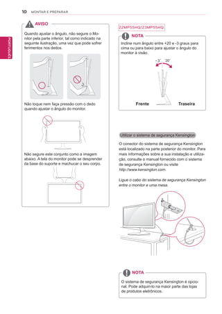 10
PTPORTUGUÊS
MONTAR E PREPARAR
Utilizar o sistema de segurança Kensington
O conector do sistema de segurança Kensington
está localizado na parte posterior do monitor. Para
mais informações sobre a sua instalação e utiliza-
ção, consulte o manual fornecido com o sistema
de segurança Kensington ou visite
http://www.kensington.com.
Ligue o cabo do sistema de segurança Kensington
entre o monitor e uma mesa.
O sistema de segurança Kensington é opcio-
nal. Pode adquiri-lo na maior parte das lojas
de produtos eletrônicos.
NOTA
Quando ajustar o ângulo, não segure o Mo-
nitor pela parte inferior, tal como indicado na
seguinte ilustração, uma vez que pode sofrer
ferimentos nos dedos.
Não toque nem faça pressão com o dedo
quando ajustar o ângulo do monitor.
AVISO
Incline num ângulo entre +20 e -3 graus para
cima ou para baixo para ajustar o ângulo do
monitor à visão.
NOTA
Frente Traseira
Não segure este conjunto como a imagem
abaixo. A tela do monitor pode se desprender
da base do suporte e machucar o seu corpo.
22MP55HQ/23MP55HQ
 
