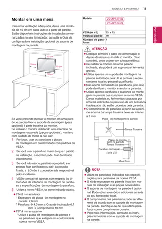11
PTPORTUGUÊS
MONTAR E PREPARAR
Montar em uma mesa
Para uma ventilação adequada, deixe uma distân-
cia de 10 cm em cada lado e a partir da parede.
Estão disponíveis instruções de instalação porme-
norizadas no seu fornecedor, consulte o Guia de
configuração e instalação opcional do suporte de
montagem na parede.
10 cm
10 cm
10 cm
10 cm
Se você pretende montar o monitor em uma pare-
de, é preciso fixar o suporte de montagem (peça
opcional) à parte traseira do monitor.
Se instalar o monitor utilizando uma interface de
montagem na parede (peças opcionais), monte-o
com cuidado de modo a não cair.
1 Por favor, usar os parafusos e placas
de montagem em conformidade com padrões de
VESA.
2 Se você usar o parafuso maior do que o padrão
de instalação, o monitor pode ficar danificado
internamente.
3 Se você não usar o parafuso apropriado e o
produto ficar danificado ou cair da posição
fixada, a LG não é condesiderada responsável
pelos incidentes.
4 VESA compatível apenas com respeito às di-
mensões da interface de montagem do parafu-
so e especificações de montagem do parafuso.
5 Utilize a norma VESA, tal como indicado abaixo.
 784,8 mm e inferior
* Espessura da placa de montagem na
parede: 2,6 mm
* Parafuso: Φ 4,0 mm x Grau de inclinação 0,7
mm x Comprimento 10 mm
 787,4 mm e superior
* Utilize a placa de montagem de parede e
os parafusos que estejam em conformidade
com a norma VESA.
 Desligue primeiro o cabo de alimentação e
depois desloque ou instale o monitor. Caso
contrário, pode ocorrer um choque elétrico.
 Se instalar o monitor em uma parede
inclinada, ela poderá cair e provocar ferimentos
graves.
 Utilize apenas um suporte de montagem na
parede autorizado pela LG e contate o repre-
sentante local ou pessoal qualificado.
 oãN aperte demasiado os parafusos, pois isso
pode danificar o monitor e anular a garantia.
 ezilitU apenas parafusos e suportes de monta-
gem na parede que cumpram a norma VESA.
Danos materiais ou ferimentos causados por
uma má utilização ou pelo uso de um acessório
inadequado não estão cobertos pela garantia.
 O comprimento do parafuso a partir da superfí-
cie externa da tampa traseira deve ser inferior
a 8 mm.
 Utilize os parafusos indicados nas especifi-
cações para parafusos da norma VESA.
 O kit de montagem na parede inclui um ma-
nual de instalação e as peças necessárias.
 O suporte de montagem na parede é opcio-
nal. Pode obter acessórios adicionais através
do seu fornecedor local.
 O comprimento dos parafusos pode ser dife-
rente de acordo com o suporte de montagem
na parede. Certifique-se de que utiliza para-
fusos com o comprimento correto.
 Para mais informações, consulte as instru-
ções fornecidas com o suporte de montagem
na parede.
ATENÇÃO
NOTA
Placa de montagem na parede
Placa de monta-
gem na parede
Tampa Traseira
Tampa Traseira
Parafuso de fixação
Max.8mm
Modelo 22MP55HQ
23MP55HQ
VESA (A x B) 75 x 75
Parafuso padrão M4
Número de para-
fusos
4
 