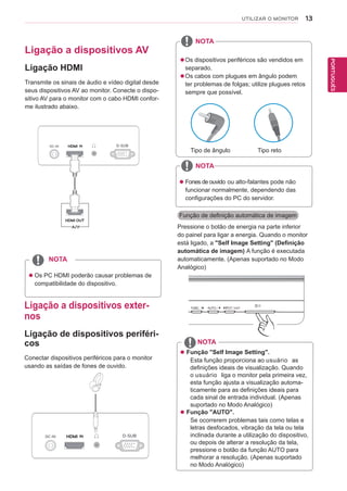 13
PTPORTUGUÊS
UTILIZAR O MONITOR
 Função "Self Image Setting".
Esta função proporciona ao usuário as
definições ideais de visualização. Quando
o usuário liga o monitor pela primeira vez,
esta função ajusta a visualização automa-
ticamente para as definições ideais para
cada sinal de entrada individual. (Apenas
suportado no Modo Analógico)
 Função "AUTO".
Se ocorrerem problemas tais como telas e
letras desfocados, vibração da tela ou tela
inclinada durante a utilização do dispositivo,
ou depois de alterar a resolução da tela,
pressione o botão da função AUTO para
melhorar a resolução. (Apenas suportado
no Modo Analógico)
NOTA
Função de definição automática de imagem
Pressione o botão de energia na parte inferior
do painel para ligar a energia. Quando o monitor
está ligado, a "Self Image Setting" (Definição
automática de imagem) A função é executada
automaticamente. (Apenas suportado no Modo
Analógico)
Ligação a dispositivos AV
Ligação HDMI
Transmite os sinais de áudio e vídeo digital desde
seus dispositivos AV ao monitor. Conecte o dispo-
sitivo AV para o monitor com o cabo HDMI confor-
me ilustrado abaixo.
 Os PC HDMI poderão causar problemas de
compatibilidade do dispositivo.
NOTA
Ligação a dispositivos exter-
nos
Ligação de dispositivos periféri-
cos
Conectar dispositivos periféricos para o monitor
usando as saídas de fones de ouvido.
NOTA
 Fones de ouvido ou alto-falantes pode não
funcionar normalmente, dependendo das
configurações do PC do servidor.
Os dispositivos periféricos são vendidos em
separado.
Os cabos com plugues em ângulo podem
ter problemas de folgas; utilize plugues retos
sempre que possível.
Tipo de ângulo Tipo reto
NOTA
 