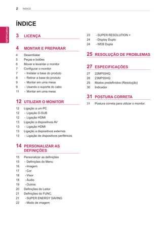 2
PTPORTUGUÊS
ÍNDICE
ÍNDICE
3 LICENÇA
4 MONTAR E PREPARAR
4 Desembalar
5 Peças e botões
6 Mover e levantar o monitor
7 Configurar o monitor
7 - Instalar a base do produto
8 - Retirar a base do produto
9 - Montar em uma mesa
9 - Usando o suporte do cabo
11 - Montar em uma mesa
12 UTILIZAR O MONITOR
12 Ligação a um PC
12 - Ligação D-SUB
12 - Ligação HDMI
13 Ligação a dispositivos AV
13 - Ligação HDMI
13 Ligação a dispositivos externos
13 - Ligação de dispositivos periféricos
14 PERSONALIZAR AS
DEFINIÇÕES
15 Personalizar as definições
15 - Definições do Menu
16 -Imagem
17 -Cor
18 -Visor
18 -Áudio
19 -Outros
20 Definições do Leitor
21 Definições do FUNC.
21 -SUPER ENERGY SAVING
22 -Modo de imagem
23 -SUPER RESOLUTION +
24 -Display Duplo
24 -WEB Dupla
25 RESOLUÇÃO DE PROBLEMAS
27 ESPECIFICAÇÕES
27 22MP55HQ
28 23MP55HQ
29
30
Modos predefinidos (Resolução)
Indicador
31 POSTURA CORRETA
31 Postura correta para utilizar o monitor.
 