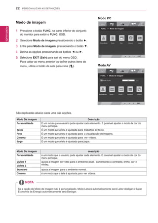 22
PTPORTUGUÊS
PERSONALIZAR AS DEFINIÇÕES
Modo De Imagem Descrição
Personalizado É um modo que o usuário pode ajustar cada elemento. É possível ajustar o modo de cor do
menu principal.
Texto É um modo que a tela é ajustada para trabalhos de texto.
Foto É um modo que a tela é ajustada para a visualização deimagens.
Cinema É um modo que a tela é ajustada para ver vídeos.
Jogo É um modo que a tela é ajustada para jogos.
São explicadas abaixo cada uma das opções.
Modo de imagem
1 Pressione o botão FUNC. na parte inferior do conjunto
do monitor para exibir o FUNC. OSD.
2 Selecione Modo de imagem pressionando o botão ►.
3 Entre para Modo de imagem pressionando o botão ▼.
4 Defina as opções pressionando os botões ◄ ou ►.
5 Selecione EXIT (Sair) para sair do menu OSD.
Para voltar ao menu anterior ou definir outros itens do
menu, utilize o botão da seta para cima ( ).
NOTA
Se a opção de Modo de imagem não é personalizado, Modo Leitura automaticamente será Leitor desligar e Super
Economia de Energia automaticamente será Desligar.
Modo De Imagem descrição
Personalizado é um modo que o usuário pode ajustar cada elemento. É possível ajustar o modo de cor do
menu principal.
Vivido 1 ajusta a imagem de vídeo para o ambiente atual, aumentando o contraste, brilho, cor e
nitidez.Vivido 2
Standard ajusta a imagem para o ambiente normal.
Cinema é um modo que a tela é ajustada para ver vídeos.
 