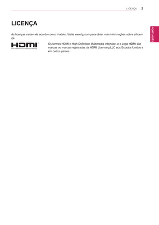 3
PTPORTUGUÊS
LICENÇA
LICENÇA
As licenças variam de acordo com o modelo. Visite www.lg.com para obter mais informações sobre a licen-
ça.
Os termos HDMI e High-Definition Multimedia Interface, e o Logo HDMI são
marcas ou marcas registradas da HDMI Licensing LLC nos Estados Unidos e
em outros países.
 