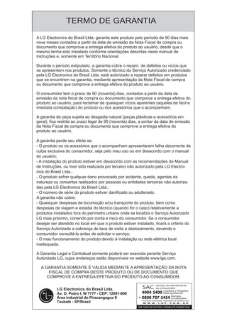 TERMO DE GARANTIA
serviço de atendimento
ao consumidor
Capitais e Regiões
Metropolitanas
Demais
Localidades
* Somente chamadas originadas de telefone fixo
A LG Electronics do Brasil Ltda. garante este produto pelo período de 90 dias mais
nove meses contados a partir da data de emissão da Nota Fiscal de compra ou
documento que comprove a entrega efetiva do produto ao usuário, desde que o
mesmo tenha sido instalado conforme orientações descritas neste manual de
instruções e, somente em Território Nacional.
Durante o período estipulado, a garantia cobre o reparo de defeitos ou vícios que
se apresentem nos produtos. Somente o técnico do Serviço Autorizado credenciado
pela LG Electronics do Brasil Ltda. está autorizado a reparar defeitos em produtos
que se encontrem na garantia, mediante apresentação da Nota Fiscal de compra
ou documento que comprove a entrega efetiva do produto ao usuário.
O consumidor tem o prazo de 90 (noventa) dias, contados a partir da data de
emissão da nota fiscal de compra ou documento que comprove a entrega efetiva do
produto ao usuário, para reclamar de quaisquer vícios aparentes (aqueles de fácil e
imediata constatação) do produto ou dos acessórios que o acompanham.
A garantia de peça sujeita ao desgaste natural (peças plásticas e acessórios em
geral), fica restrita ao prazo legal de 90 (noventa) dias, a contar da data de emissão
da Nota Fiscal de compra ou documento que comprove a entrega efetiva do
produto ao usuário.
A garantia perde seu efeito se:
- O produto ou os acessórios que o acompanham apresentarem falha decorrente de
culpa exclusiva do consumidor, seja pelo mau uso ou em desacordo com o manual
do usuário;
- A instalação do produto estiver em desacordo com as recomendações do Manual
de Instruções, ou tiver sido realizada por terceiro não autorizado pela LG Electro-
nics do Brasil Ltda.;
- O produto sofrer qualquer dano provocado por acidente, queda, agentes da
natureza ou consertos realizados por pessoas ou entidades terceiras não autoriza-
das pela LG Electronics do Brasil Ltda.;
- O número de série do produto estiver danificado ou adulterado.
A garantia não cobre:
- Quaisquer despesas de locomoção e/ou transporte do produto, bem como
despesas de viagem e estadia do técnico (quando for o caso) relativamente a
produtos instalados fora do perímetro urbano onde se localiza o Serviço Autorizado
LG mais próximo, correndo por conta e risco do consumidor. Se o consumidor
desejar ser atendido no local em que o produto estiver instalado, ficará a critério do
Serviço Autorizado a cobrança de taxa de visita e deslocamento, devendo o
consumidor consultá-lo antes de solicitar o serviço;
- O mau funcionamento do produto devido à instalação ou rede elétrica local
inadequada.
A Garantia Legal e Contratual somente poderá ser exercida perante Serviço
Autorizado LG, cujos endereços estão disponíveis no website www.lge.com.
A GARANTIA SOMENTE É VÁLIDA MEDIANTE A APRESENTAÇÃO DA NOTA
FISCAL DE COMPRA DESTE PRODUTO OU DE DOCUMENTO QUE
COMPROVE A ENTREGA EFETIVA DO PRODUTO AO CONSUMIDOR.
 