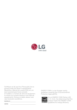 Certiﬁque-se de que lê as Precauções de se-
gurança antes de utilizar o equipamento.
Mantenha o Manual do usuário (CD) em um
local acessível para futura consulta.
O modelo e o número de série do equipamen-
to situam-se na parte traseira e num lado do
equipamento. Escreva os dados abaixo caso
seja necessário assistência.
As an ENERGY STAR Partner LGE
U. S. A.,Inc. has determined that this
product meets the ENERGY STAR
guidelines for energy efﬁciency.
ENERGY STAR is a set of power-saving
guidelines issued by the U.S.Environmental
Protection Agency(EPA).
MODELO
SÉRIE
 