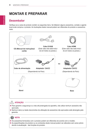 4
PTPORTUGUÊS
MONTAR E PREPARAR
MONTAR E PREPARAR
Desembalar
Verifique se a caixa do produto contém os seguintes itens. Se faltarem alguns acessórios, contate o agente
local onde comprou o produto. As ilustrações deste manual podem ser diferentes do produto e acessórios
reais.
 Para garantir a segurança e a vida útil prolongada do aparelho, não utilize nenhum acessório não
aprovado.
 Nenhum dano ou lesão decorrentes da utilização de acessórios não aprovados está abrangido pela
garantia.
 Os acessórios fornecidos com o produto podem ser diferentes de acordo com o modelo.
 As especificações do produto ou os conteúdos deste manual podem ser alterados sem aviso prévio
devido à atualização das funções do produto.
ATENÇÃO
NOTA
Cabo de alimentação
CD (Manual de instruções)/
cartão
Cabo D-SUB
(Este cabo não está incluí-
do em todos os países.)
Cabo HDMI
(Este cabo não está incluí-
do em todos os países.)
(Dependendo do País)
ou
(Dependendo do País)
Adaptador CA/CC Adaptador CA/CC
Stand Base
 