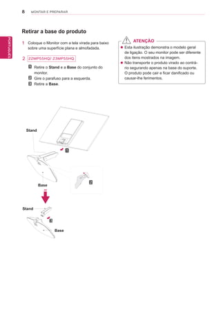 8
PTPORTUGUÊS
MONTAR E PREPARAR
2
Retirar a base do produto
1 Coloque o Monitor com a tela virada para baixo
sobre uma superfície plana e almofadada.
Stand
Stand
Base
Base
Retire o Stand e a Base do conjunto do
monitor.
Gire o parafuso para a esquerda.
Retire a Base.
 Esta ilustração demonstra o modelo geral
de ligação. O seu monitor pode ser diferente
dos itens mostrados na imagem.
 Não transporte o produto virado ao contrá-
rio segurando apenas na base do suporte.
O produto pode cair e ficar danificado ou
causar-lhe ferimentos.
ATENÇÃO
1
2
3
22MP55HQ/ 23MP55HQ
 