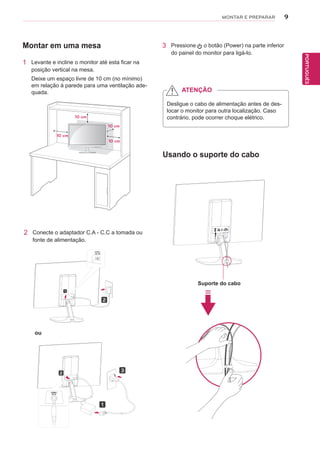 9
PTPORTUGUÊS
MONTAR E PREPARAR
Montar em uma mesa
1 Levante e incline o monitor até esta ficar na
posição vertical na mesa.
Deixe um espaço livre de 10 cm (no mínimo)
em relação à parede para uma ventilação ade-
quada.
3 Pressione o botão (Power) na parte inferior
do painel do monitor para ligá-lo.
10 cm
10 cm
10 cm
10 cm
Desligue o cabo de alimentação antes de des-
locar o monitor para outra localização. Caso
contrário, pode ocorrer choque elétrico.
ATENÇÃO
2 Conecte o adaptador C.A - C.C a tomada ou
fonte de alimentação.
ou
Usando o suporte do cabo
Suporte do cabo
 