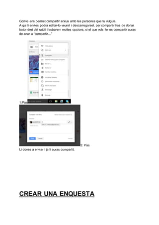 Gdrive ens permet compartir arxius amb les persones que tu vulguis.
A qui li envies podra editar-lo veurel i descarregarsel, per compartir has de donar
botor dret del ratoli i trobarem moltes opcions, si el que vols fer es compartir auras
de anar a “compartir…”
1:Pas
2: Pas
Li dones a enviar i ja li auras compartit.
CREAR UNA ENQUESTA
 