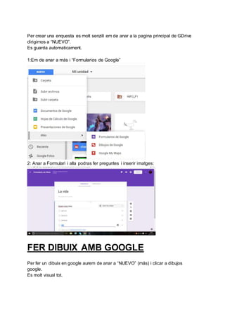 Per crear una enquesta es molt senzill em de anar a la pagina principal de GDrive
dirigirnos a “NUEVO”.
Es guarda automaticament.
1:Em de anar a más i “Formularios de Google”
2: Anar a Formulari i alla podras fer preguntes i inserir imatges:
FER DIBUIX AMB GOOGLE
Per fer un dibuix en google aurem de anar a “NUEVO” (más) i clicar a dibujos
google.
Es molt visual tot.
 