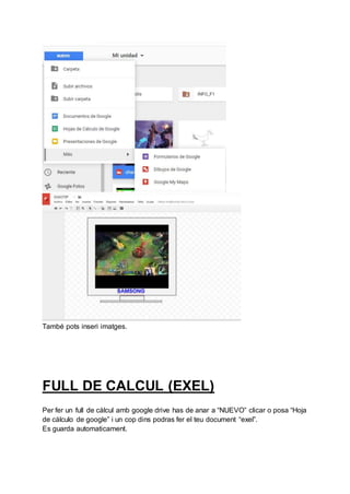 També pots inseri imatges.
FULL DE CALCUL (EXEL)
Per fer un full de càlcul amb google drive has de anar a “NUEVO” clicar o posa “Hoja
de cálculo de google” i un cop dins podras fer el teu document “exel”.
Es guarda automaticament.
 